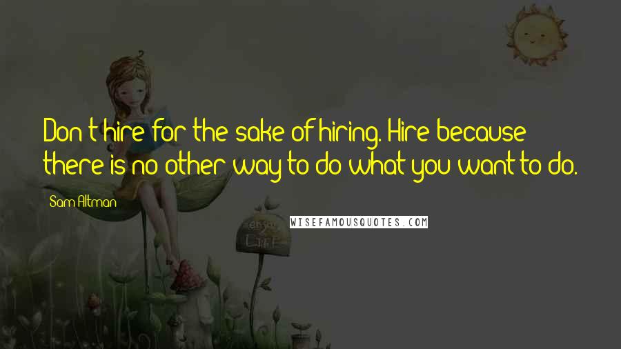 Sam Altman Quotes: Don't hire for the sake of hiring. Hire because there is no other way to do what you want to do.