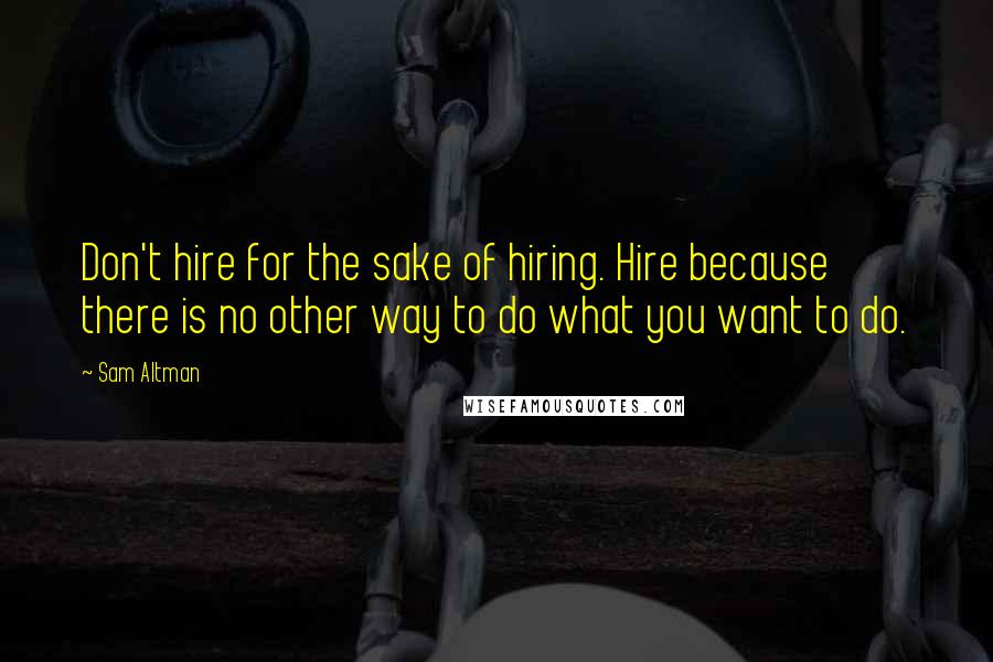 Sam Altman Quotes: Don't hire for the sake of hiring. Hire because there is no other way to do what you want to do.