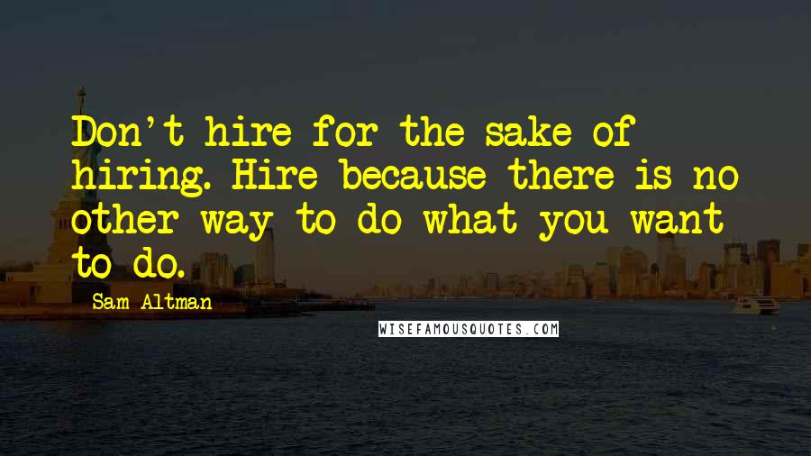 Sam Altman Quotes: Don't hire for the sake of hiring. Hire because there is no other way to do what you want to do.