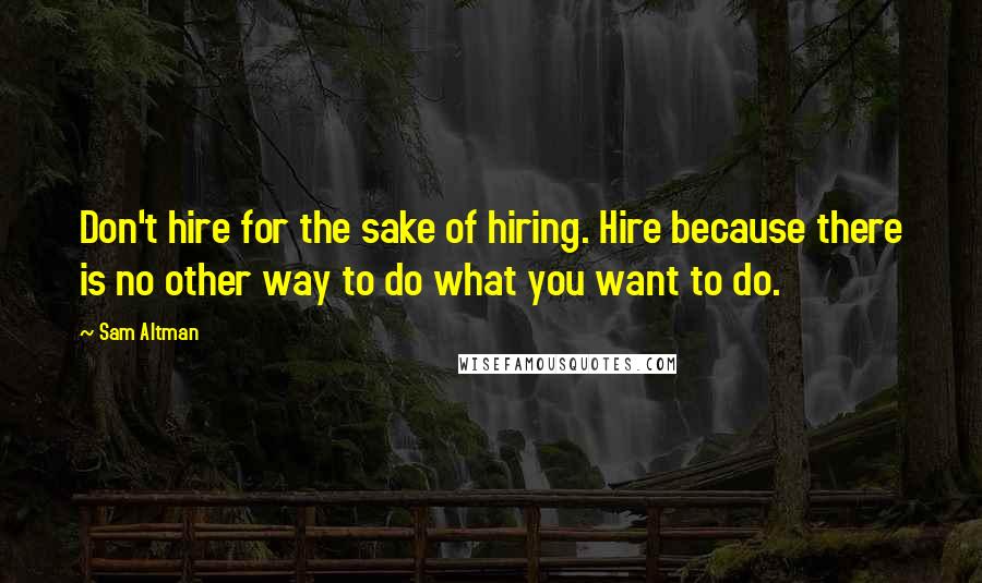 Sam Altman Quotes: Don't hire for the sake of hiring. Hire because there is no other way to do what you want to do.