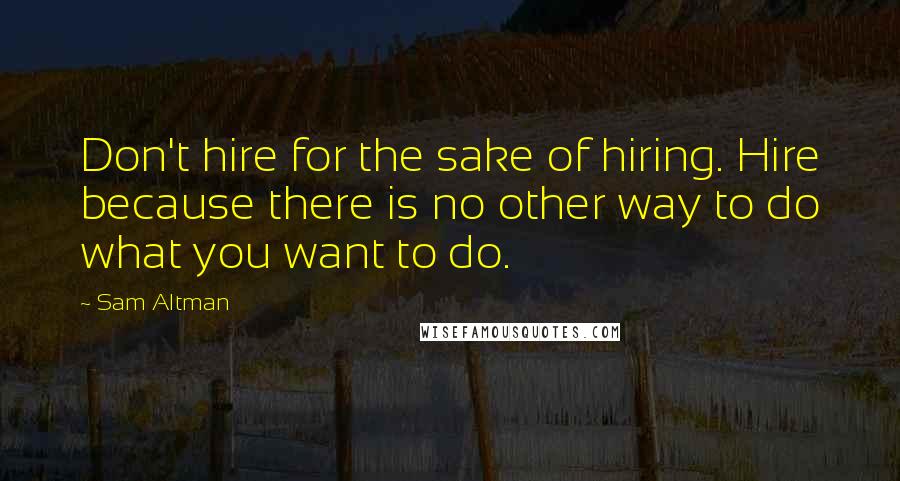 Sam Altman Quotes: Don't hire for the sake of hiring. Hire because there is no other way to do what you want to do.