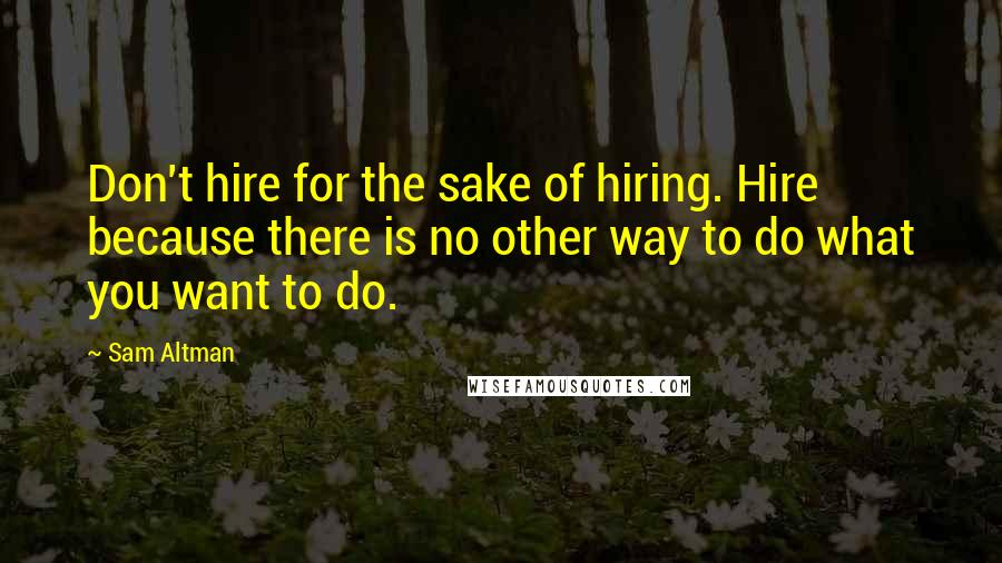 Sam Altman Quotes: Don't hire for the sake of hiring. Hire because there is no other way to do what you want to do.