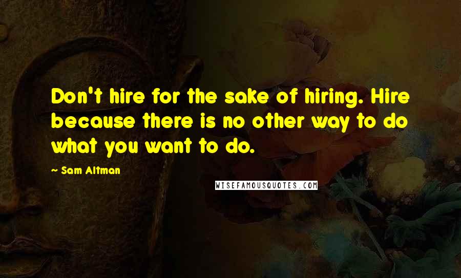 Sam Altman Quotes: Don't hire for the sake of hiring. Hire because there is no other way to do what you want to do.