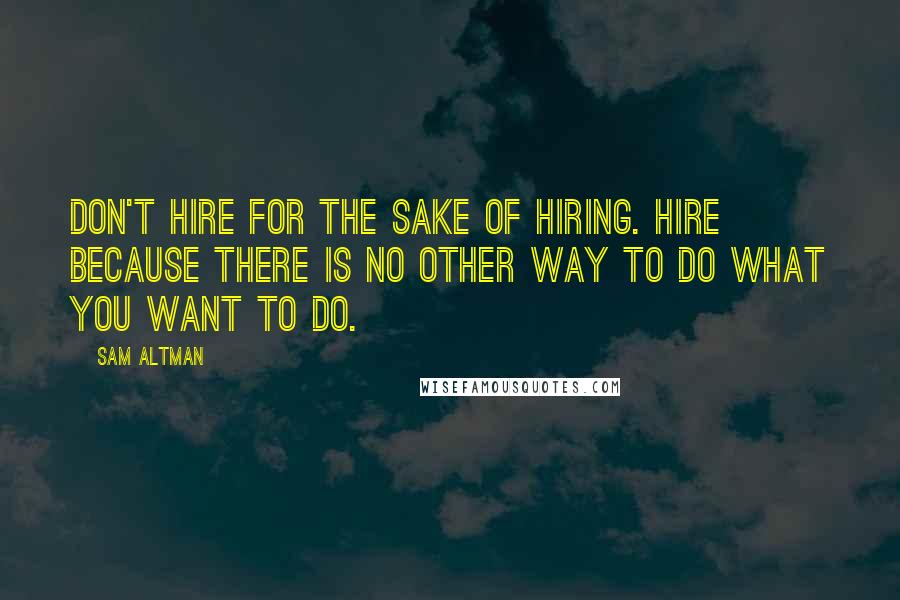 Sam Altman Quotes: Don't hire for the sake of hiring. Hire because there is no other way to do what you want to do.