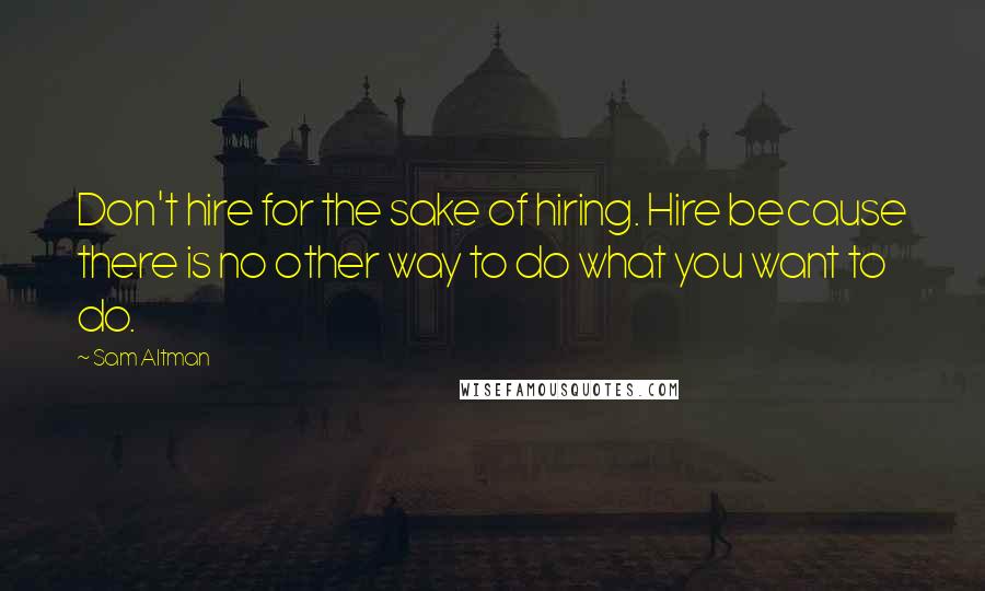 Sam Altman Quotes: Don't hire for the sake of hiring. Hire because there is no other way to do what you want to do.