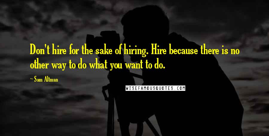 Sam Altman Quotes: Don't hire for the sake of hiring. Hire because there is no other way to do what you want to do.