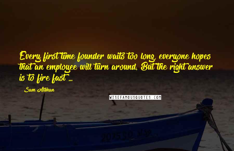 Sam Altman Quotes: Every first time founder waits too long, everyone hopes that an employee will turn around. But the right answer is to fire fast ...