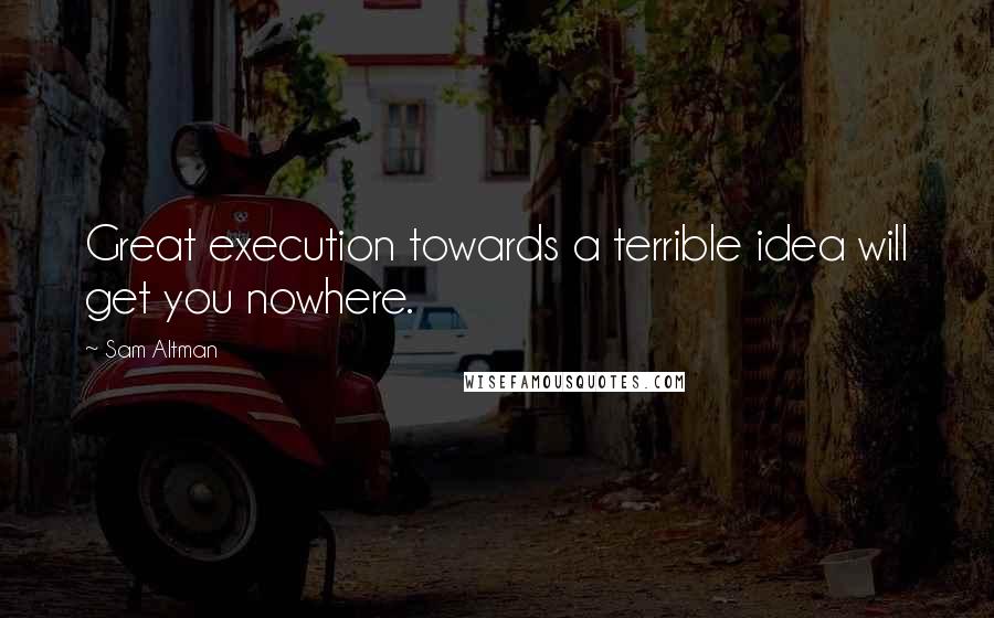 Sam Altman Quotes: Great execution towards a terrible idea will get you nowhere.