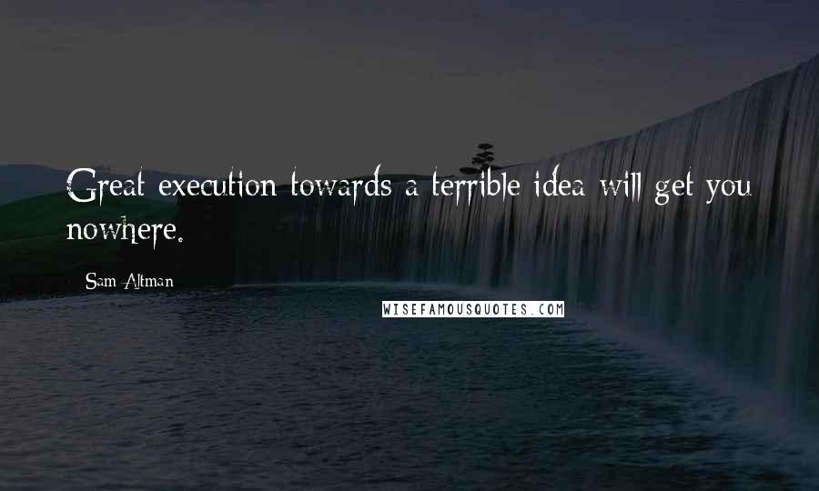 Sam Altman Quotes: Great execution towards a terrible idea will get you nowhere.