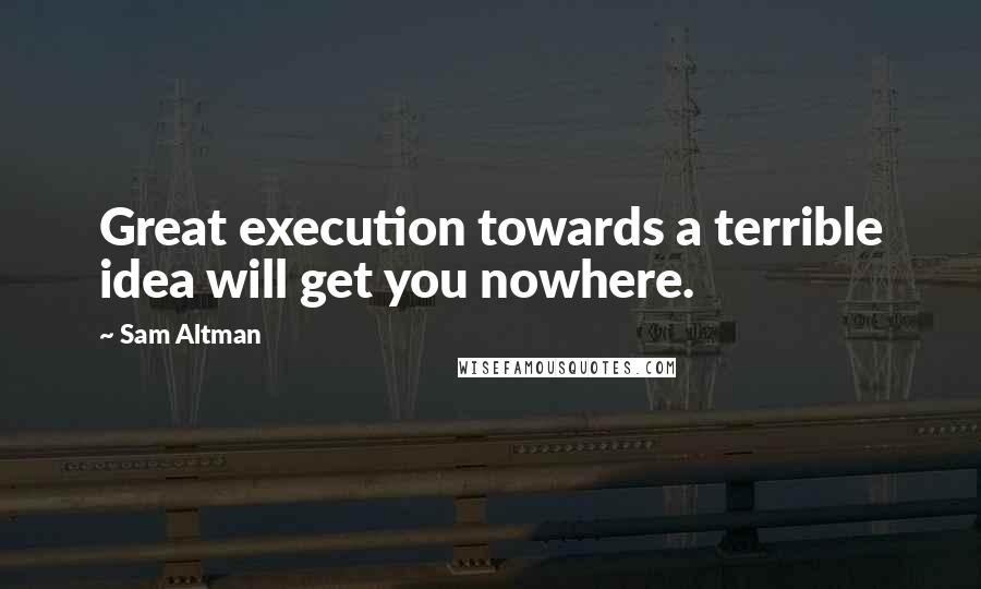 Sam Altman Quotes: Great execution towards a terrible idea will get you nowhere.