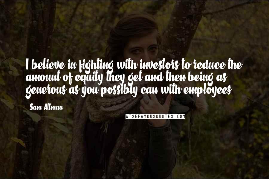 Sam Altman Quotes: I believe in fighting with investors to reduce the amount of equity they get and then being as generous as you possibly can with employees.