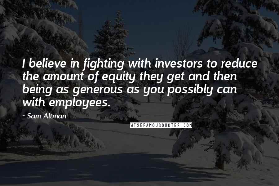 Sam Altman Quotes: I believe in fighting with investors to reduce the amount of equity they get and then being as generous as you possibly can with employees.