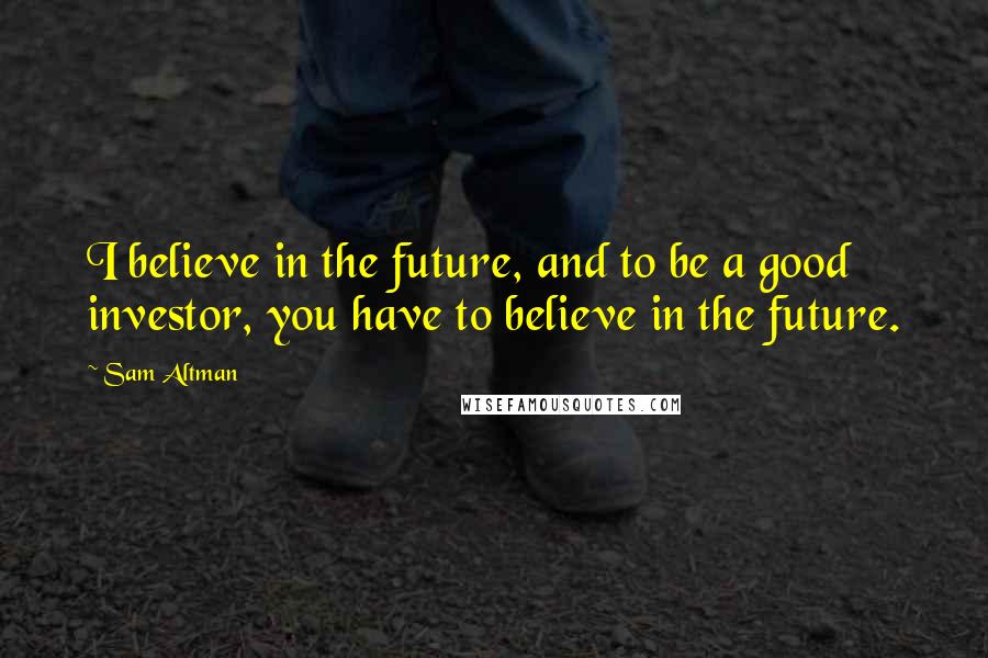 Sam Altman Quotes: I believe in the future, and to be a good investor, you have to believe in the future.