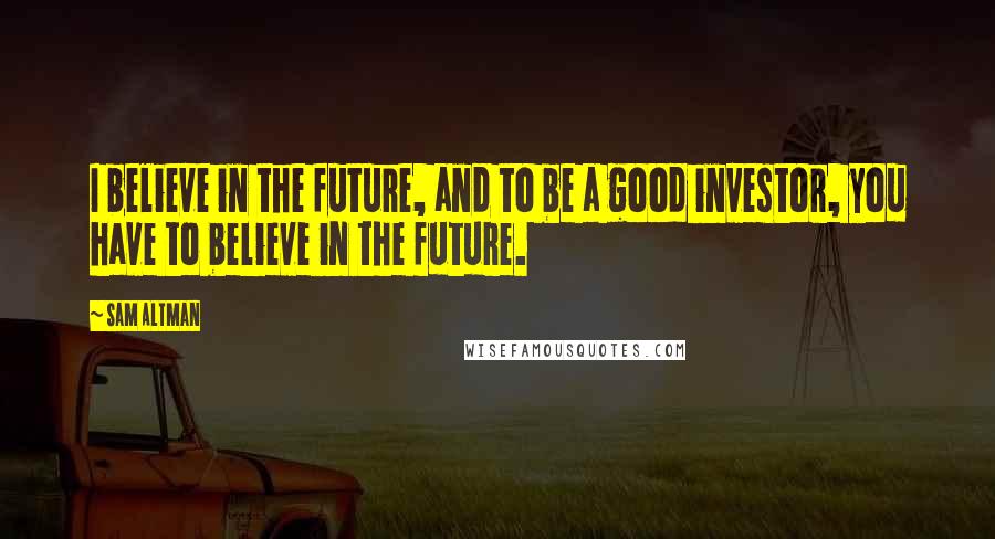 Sam Altman Quotes: I believe in the future, and to be a good investor, you have to believe in the future.