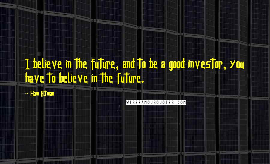 Sam Altman Quotes: I believe in the future, and to be a good investor, you have to believe in the future.