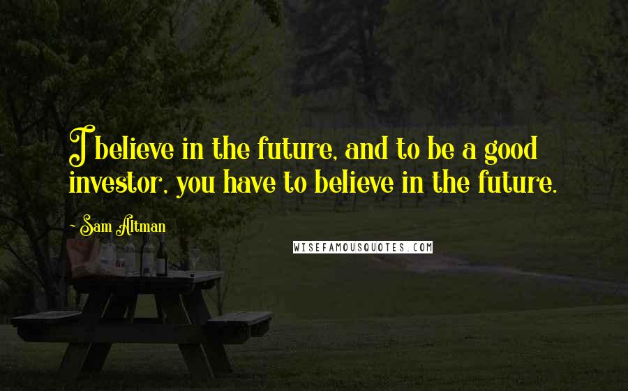 Sam Altman Quotes: I believe in the future, and to be a good investor, you have to believe in the future.