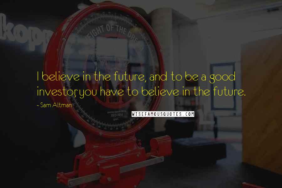 Sam Altman Quotes: I believe in the future, and to be a good investor, you have to believe in the future.