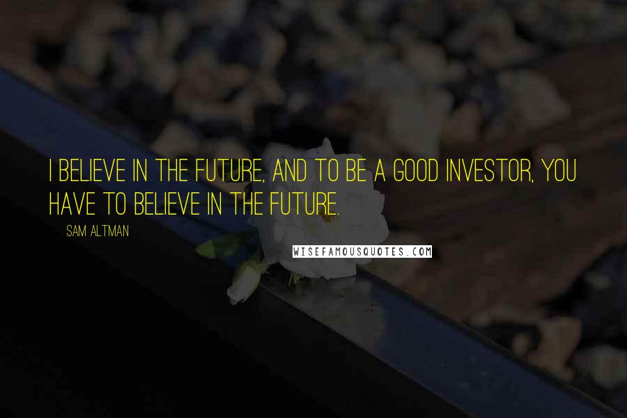 Sam Altman Quotes: I believe in the future, and to be a good investor, you have to believe in the future.