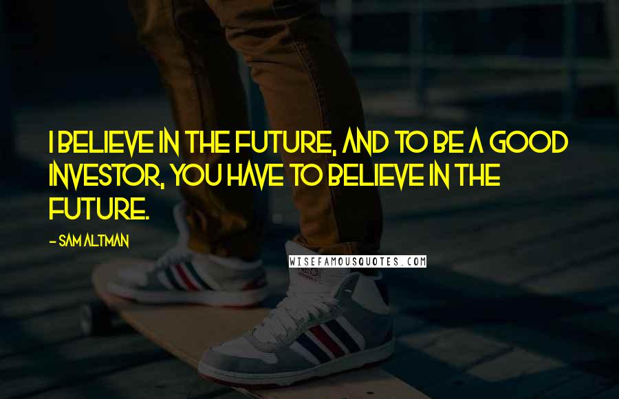Sam Altman Quotes: I believe in the future, and to be a good investor, you have to believe in the future.