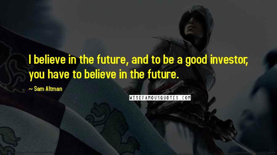 Sam Altman Quotes: I believe in the future, and to be a good investor, you have to believe in the future.