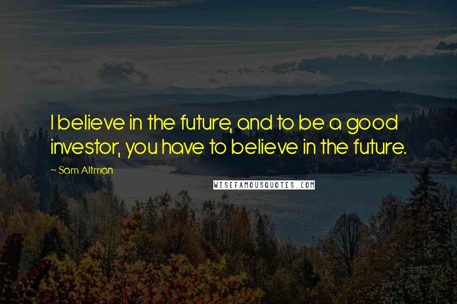 Sam Altman Quotes: I believe in the future, and to be a good investor, you have to believe in the future.