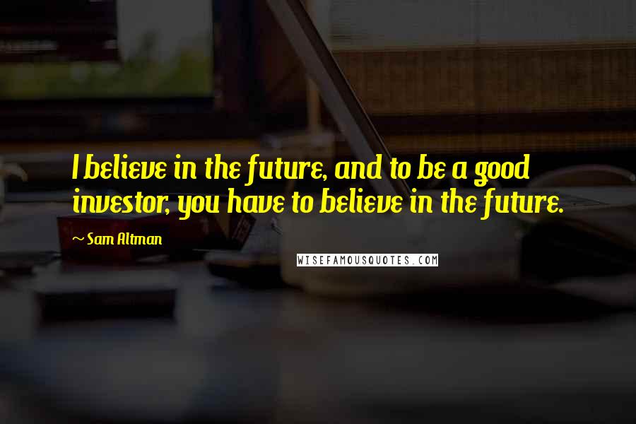 Sam Altman Quotes: I believe in the future, and to be a good investor, you have to believe in the future.