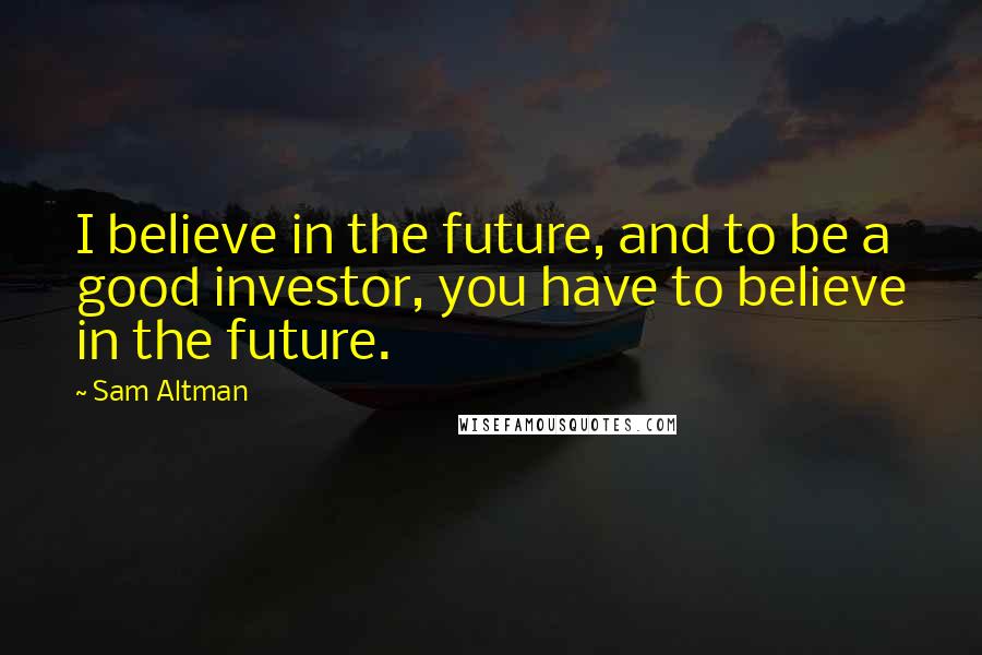 Sam Altman Quotes: I believe in the future, and to be a good investor, you have to believe in the future.