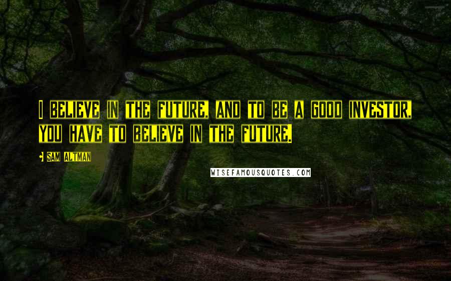 Sam Altman Quotes: I believe in the future, and to be a good investor, you have to believe in the future.