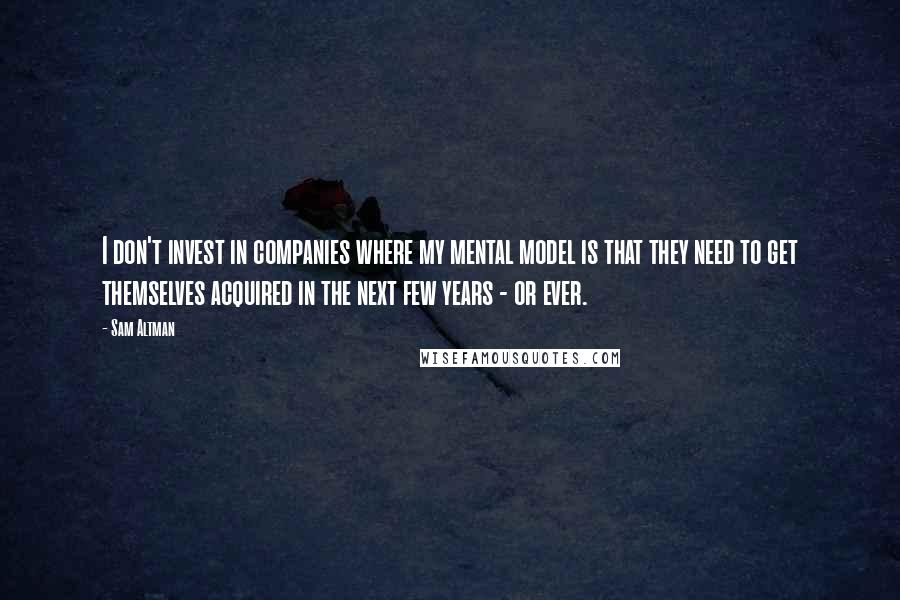 Sam Altman Quotes: I don't invest in companies where my mental model is that they need to get themselves acquired in the next few years - or ever.