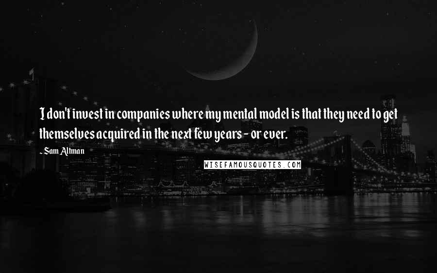 Sam Altman Quotes: I don't invest in companies where my mental model is that they need to get themselves acquired in the next few years - or ever.