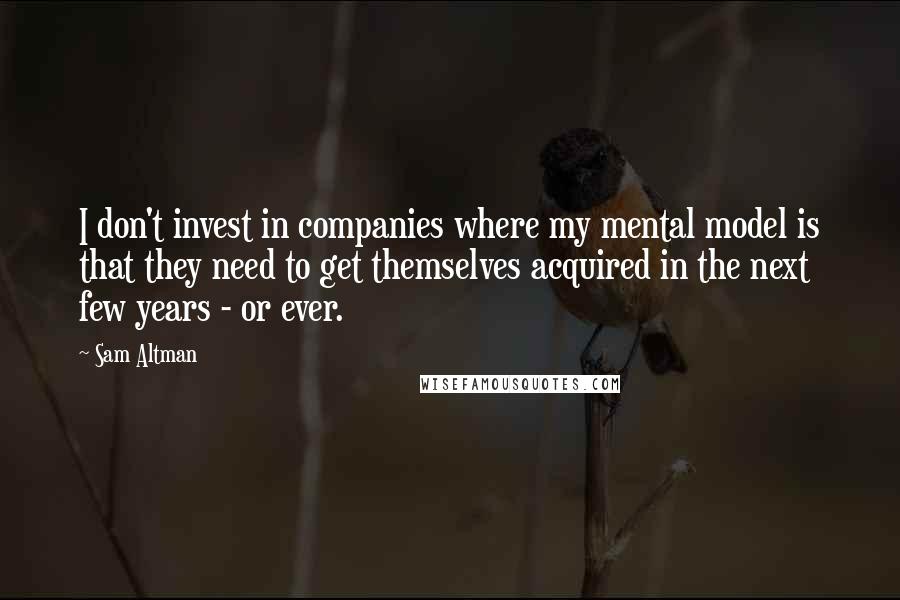 Sam Altman Quotes: I don't invest in companies where my mental model is that they need to get themselves acquired in the next few years - or ever.