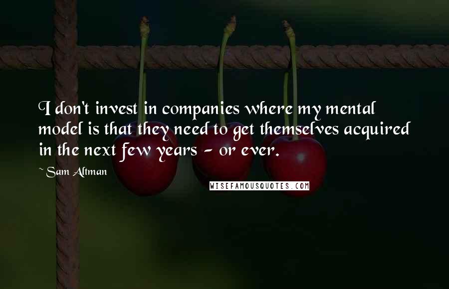 Sam Altman Quotes: I don't invest in companies where my mental model is that they need to get themselves acquired in the next few years - or ever.