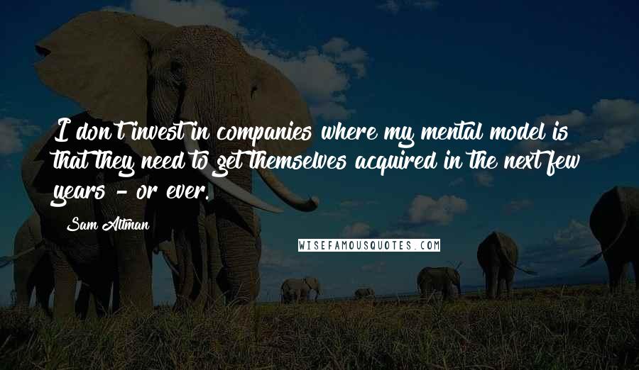 Sam Altman Quotes: I don't invest in companies where my mental model is that they need to get themselves acquired in the next few years - or ever.