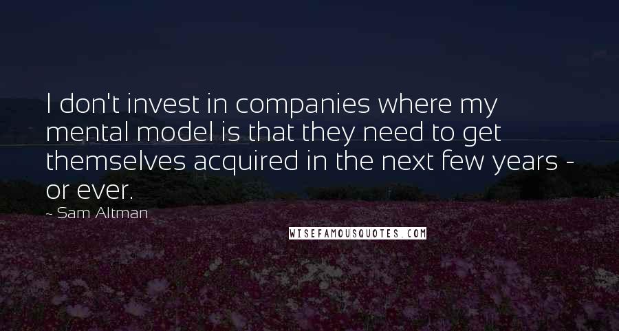 Sam Altman Quotes: I don't invest in companies where my mental model is that they need to get themselves acquired in the next few years - or ever.