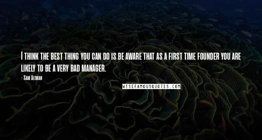 Sam Altman Quotes: I think the best thing you can do is be aware that as a first time founder you are likely to be a very bad manager.