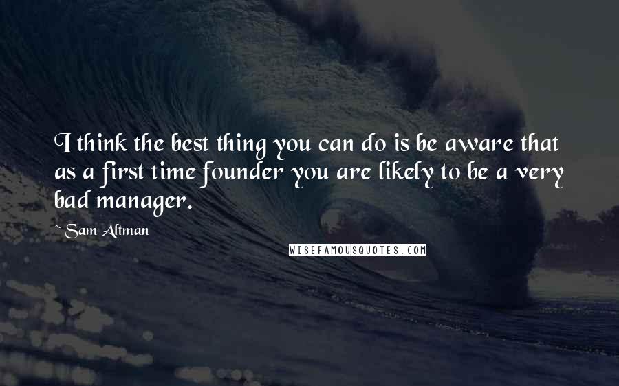 Sam Altman Quotes: I think the best thing you can do is be aware that as a first time founder you are likely to be a very bad manager.