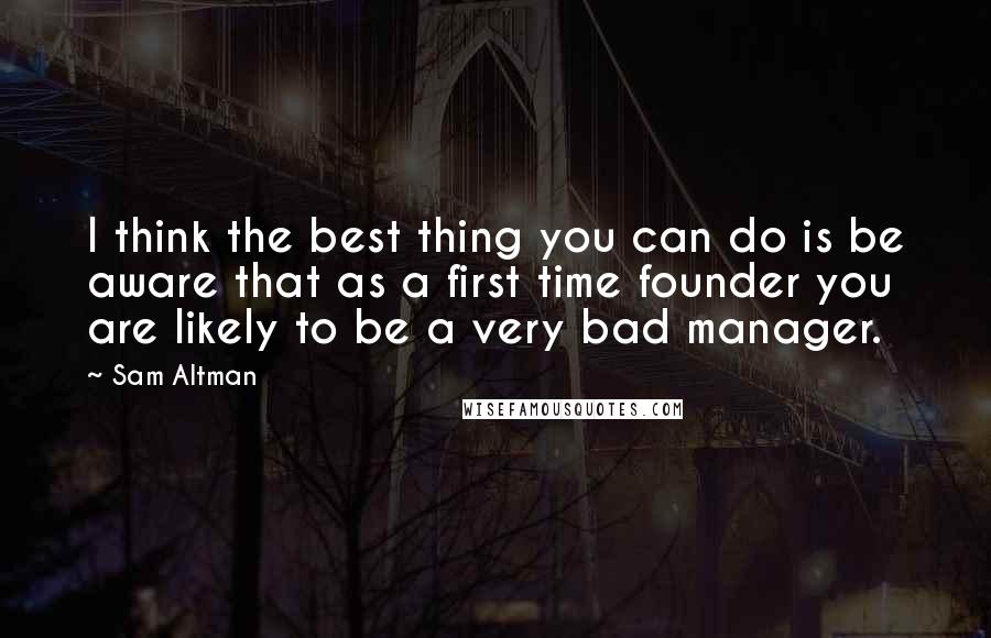 Sam Altman Quotes: I think the best thing you can do is be aware that as a first time founder you are likely to be a very bad manager.