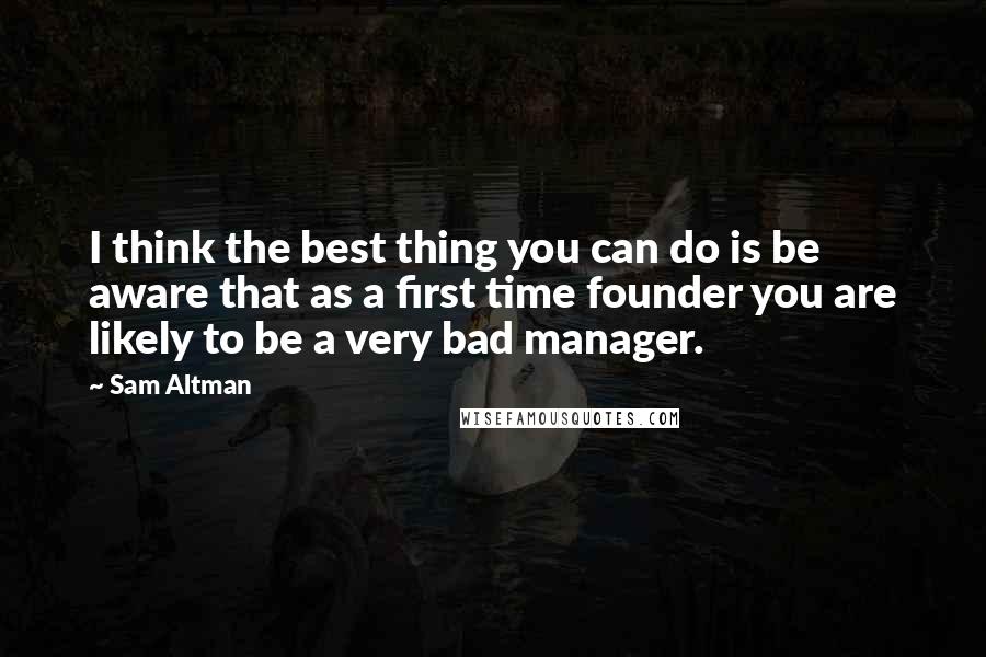 Sam Altman Quotes: I think the best thing you can do is be aware that as a first time founder you are likely to be a very bad manager.