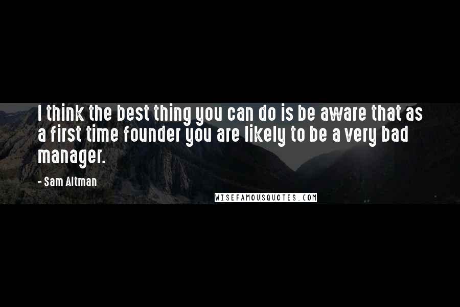 Sam Altman Quotes: I think the best thing you can do is be aware that as a first time founder you are likely to be a very bad manager.