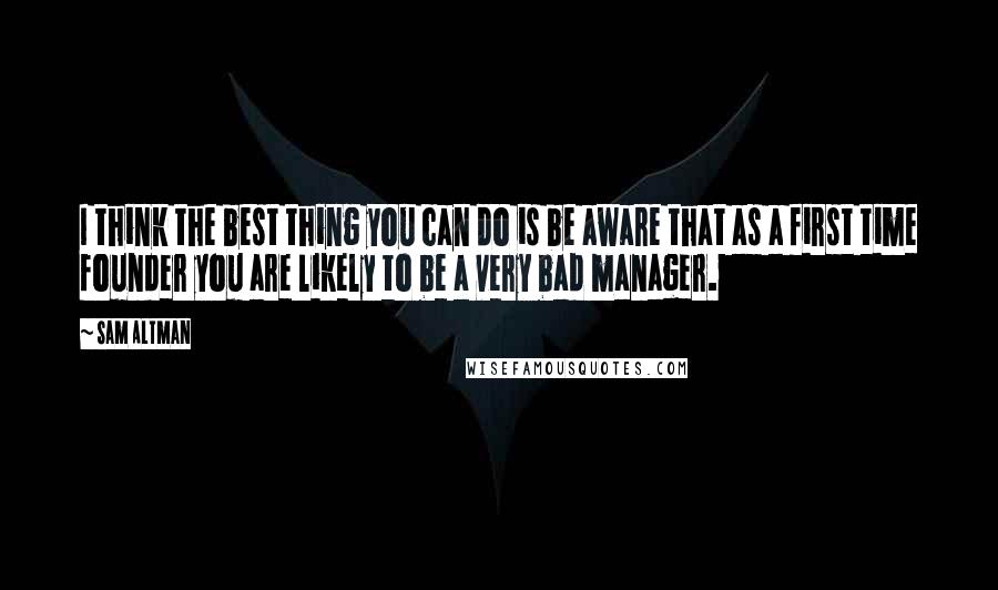 Sam Altman Quotes: I think the best thing you can do is be aware that as a first time founder you are likely to be a very bad manager.