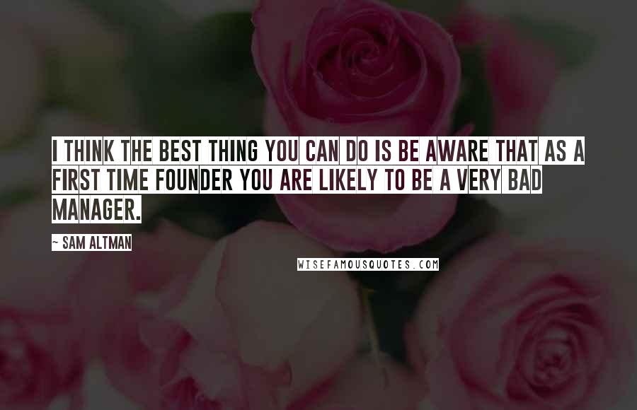 Sam Altman Quotes: I think the best thing you can do is be aware that as a first time founder you are likely to be a very bad manager.