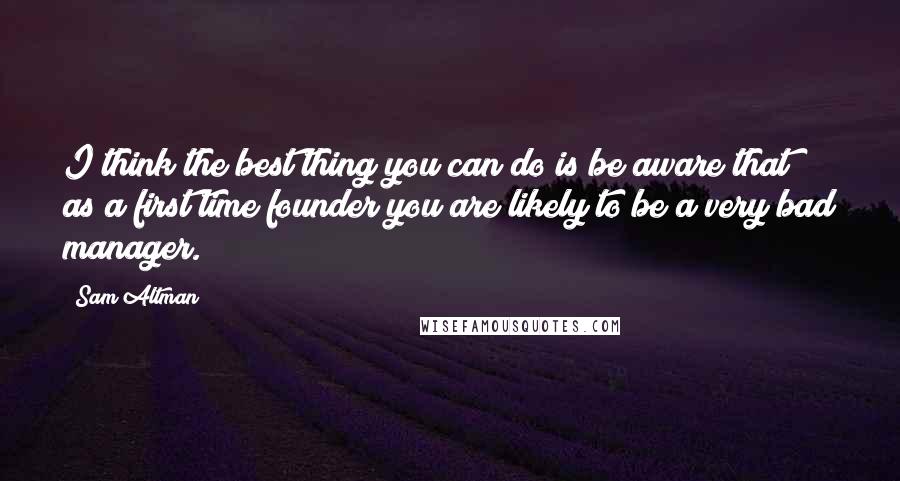 Sam Altman Quotes: I think the best thing you can do is be aware that as a first time founder you are likely to be a very bad manager.