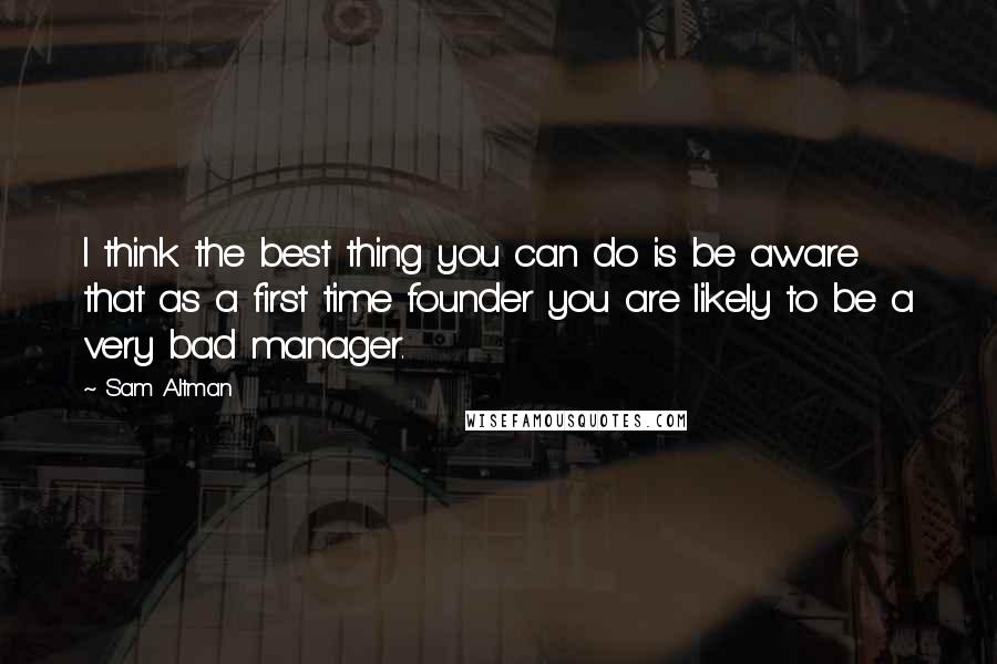 Sam Altman Quotes: I think the best thing you can do is be aware that as a first time founder you are likely to be a very bad manager.