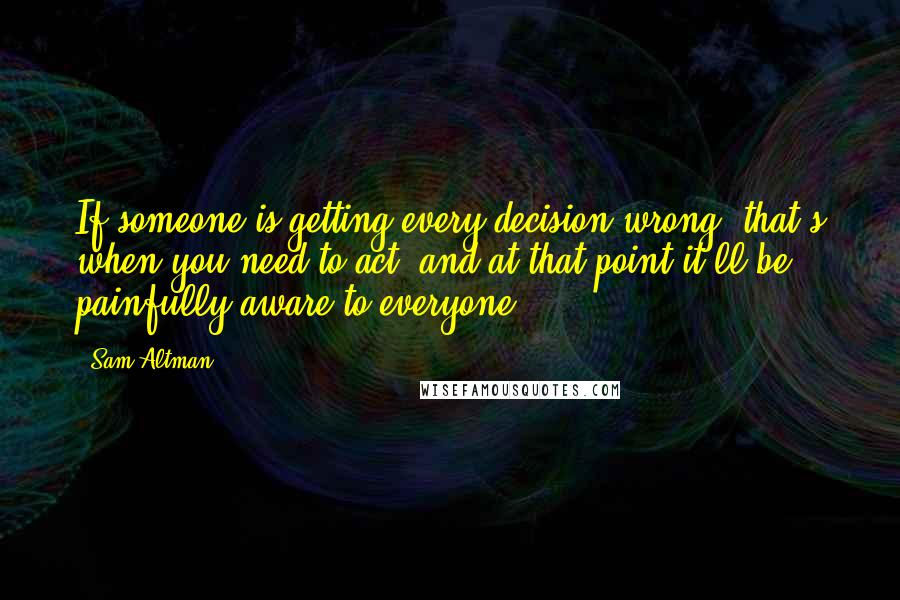 Sam Altman Quotes: If someone is getting every decision wrong, that's when you need to act, and at that point it'll be painfully aware to everyone.