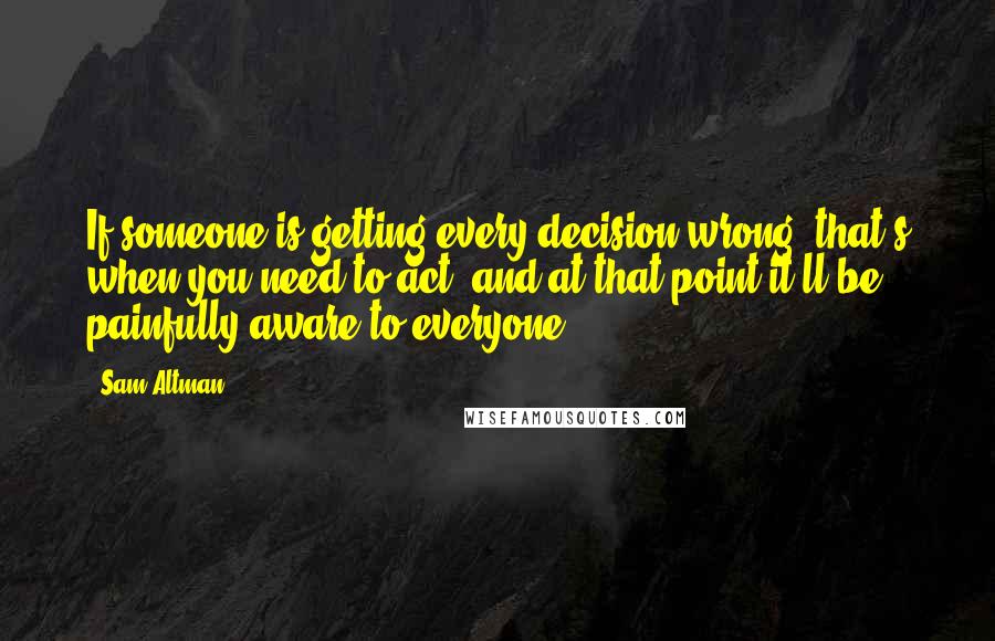 Sam Altman Quotes: If someone is getting every decision wrong, that's when you need to act, and at that point it'll be painfully aware to everyone.