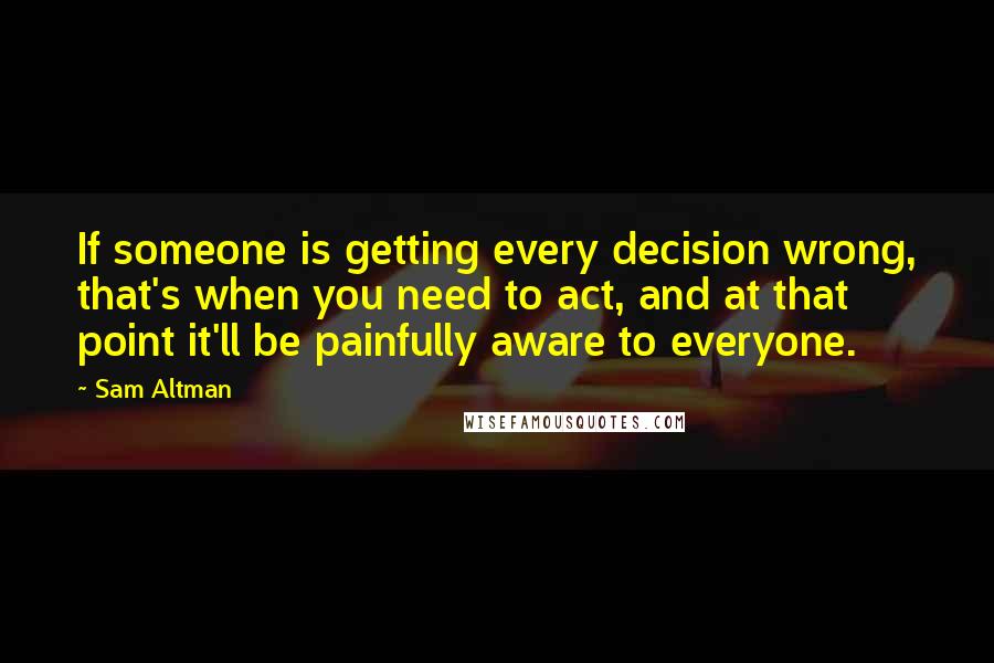 Sam Altman Quotes: If someone is getting every decision wrong, that's when you need to act, and at that point it'll be painfully aware to everyone.