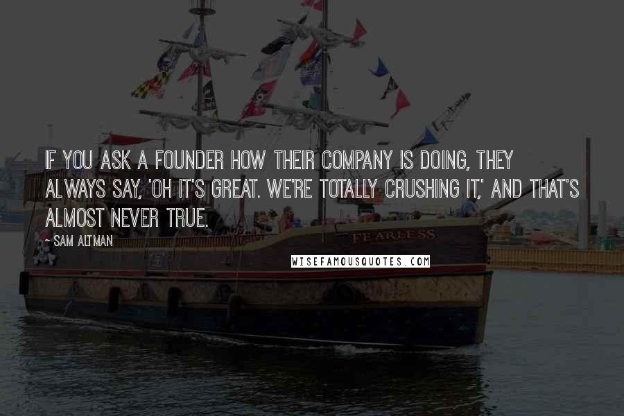 Sam Altman Quotes: If you ask a founder how their company is doing, they always say, 'Oh it's great. We're totally crushing it,' and that's almost never true.