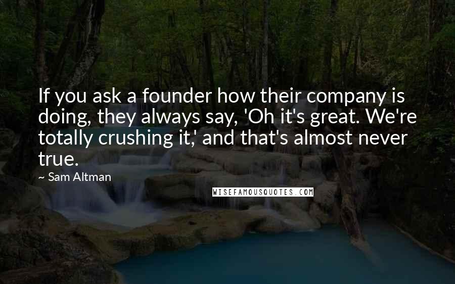 Sam Altman Quotes: If you ask a founder how their company is doing, they always say, 'Oh it's great. We're totally crushing it,' and that's almost never true.