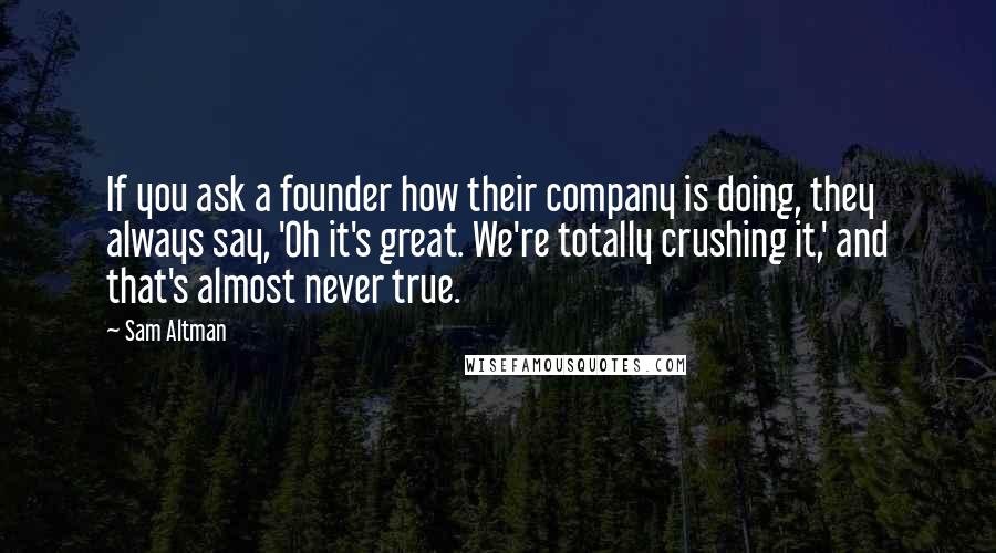 Sam Altman Quotes: If you ask a founder how their company is doing, they always say, 'Oh it's great. We're totally crushing it,' and that's almost never true.
