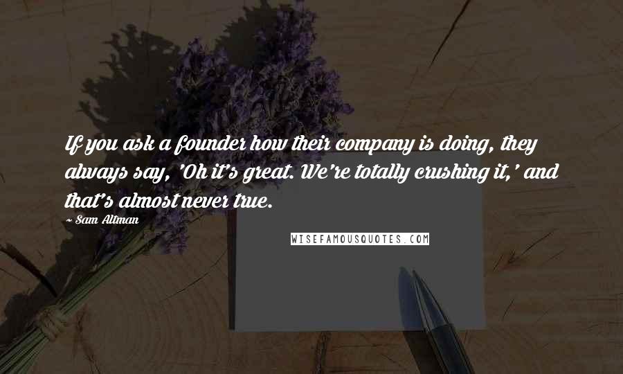 Sam Altman Quotes: If you ask a founder how their company is doing, they always say, 'Oh it's great. We're totally crushing it,' and that's almost never true.